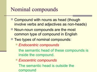 Nominal compounds
 Compound with nouns as head (though
  involve verbs and adjectives as non-heads)
 Noun-noun compounds are the most
  common type of compound in English
 Two types of nominal compounds:
    Endocentric compounds

     the semantic head of these compounds is
     inside the compound.
    Exocentric compounds

     The semantic head is outside the
     compound
 