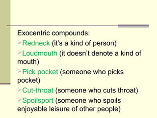 Exocentric compounds:
Redneck (it’s a kind of person)
Loudmouth (it doesn’t denote a kind of
mouth)
Pick pocket (someone who picks
pocket)
Cut-throat (someone who cuts throat)
Spoilsport (someone who spoils
enjoyable leisure of other people)
 