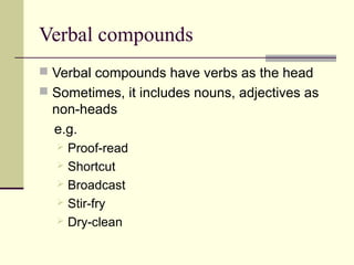 Verbal compounds
 Verbal compounds have verbs as the head
 Sometimes, it includes nouns, adjectives as
  non-heads
  e.g.
   Proof-read
   Shortcut
   Broadcast
   Stir-fry
   Dry-clean
 