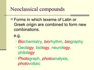 Neoclassical compounds
 Forms in which lexeme of Latin or
 Greek origin are combined to form new
 combinations.
 e.g.
   Biochemistry, biorhythm, biography
   Geology, biology, neurology,
    philology
   Photograph, photoanalysis,
    photovoltaic
 