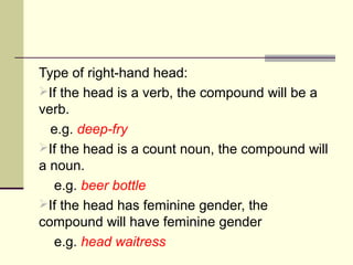 Type of right-hand head:
If the head is a verb, the compound will be a
verb.
  e.g. deep-fry
If the head is a count noun, the compound will
a noun.
   e.g. beer bottle
If the head has feminine gender, the
compound will have feminine gender
   e.g. head waitress
 