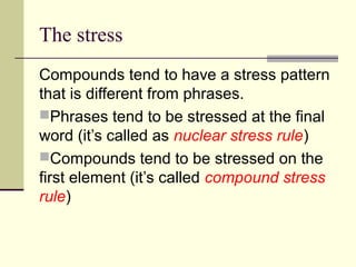 The stress
Compounds tend to have a stress pattern
that is different from phrases.
Phrases tend to be stressed at the final
word (it’s called as nuclear stress rule)
Compounds tend to be stressed on the
first element (it’s called compound stress
rule)
 
