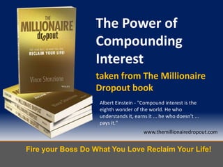 Fire your Boss Do What You Love Reclaim Your Life!
www.themillionairedropout.com
The Power of
Compounding
Interest
taken from The Millionaire
Dropout book
Albert Einstein - "Compound interest is the
eighth wonder of the world. He who
understands it, earns it ... he who doesn't ...
pays it."
 