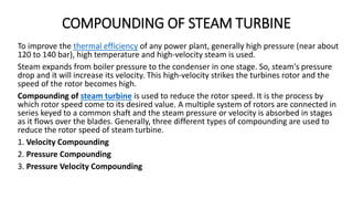 COMPOUNDING OF STEAM TURBINE
To improve the thermal efficiency of any power plant, generally high pressure (near about
120 to 140 bar), high temperature and high-velocity steam is used.
Steam expands from boiler pressure to the condenser in one stage. So, steam's pressure
drop and it will increase its velocity. This high-velocity strikes the turbines rotor and the
speed of the rotor becomes high.
Compounding of steam turbine is used to reduce the rotor speed. It is the process by
which rotor speed come to its desired value. A multiple system of rotors are connected in
series keyed to a common shaft and the steam pressure or velocity is absorbed in stages
as it flows over the blades. Generally, three different types of compounding are used to
reduce the rotor speed of steam turbine.
1. Velocity Compounding
2. Pressure Compounding
3. Pressure Velocity Compounding
 