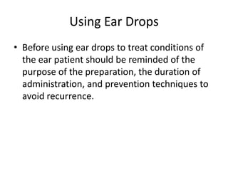 Using Ear Drops
• Before using ear drops to treat conditions of
  the ear patient should be reminded of the
  purpose of the preparation, the duration of
  administration, and prevention techniques to
  avoid recurrence.
 