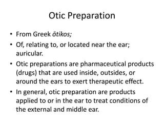 Otic Preparation
• From Greek ōtikos;
• Of, relating to, or located near the ear;
  auricular.
• Otic preparations are pharmaceutical products
  (drugs) that are used inside, outsides, or
  around the ears to exert therapeutic effect.
• In general, otic preparation are products
  applied to or in the ear to treat conditions of
  the external and middle ear.
 