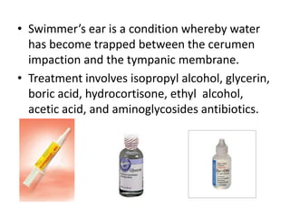 • Swimmer’s ear is a condition whereby water
  has become trapped between the cerumen
  impaction and the tympanic membrane.
• Treatment involves isopropyl alcohol, glycerin,
  boric acid, hydrocortisone, ethyl alcohol,
  acetic acid, and aminoglycosides antibiotics.
 