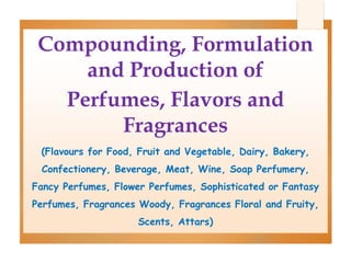 Compounding, Formulation
and Production of
Perfumes, Flavors and
Fragrances
(Flavours for Food, Fruit and Vegetable, Dairy, Bakery,
Confectionery, Beverage, Meat, Wine, Soap Perfumery,
Fancy Perfumes, Flower Perfumes, Sophisticated or Fantasy
Perfumes, Fragrances Woody, Fragrances Floral and Fruity,
Scents, Attars)
 