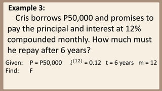 Example 3:
Cris borrows P50,000 and promises to
pay the principal and interest at 12%
compounded monthly. How much must
he repay after 6 years?
Given: P = P50,000 𝑖(12)
= 0.12 t = 6 years m = 12
Find: F
 