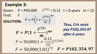 Example 3:
SOLUTION:
Given: P = P50,000 𝑖(12)
= 0.12 t = 6 years m = 12
Find: F
𝑭 = 𝑷(𝟏 +
𝒊(𝟏𝟐)
𝒎
)𝒎𝒕
𝐹 = 50,000(1 +
0.12
12
) 12 (6)
𝐹 = 50,000(1.01)72 𝑭 = 𝑷𝟏𝟎𝟐, 𝟑𝟓𝟒. 𝟗𝟕
Thus, Cris must
pay P102,354.97
after 6 years.
 