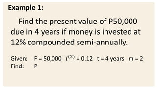 Example 1:
Find the present value of P50,000
due in 4 years if money is invested at
12% compounded semi-annually.
Given: F = 50,000 𝑖(2)
= 0.12 t = 4 years m = 2
Find: P
 
