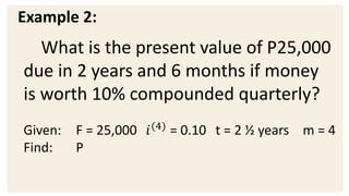 Example 2:
What is the present value of P25,000
due in 2 years and 6 months if money
is worth 10% compounded quarterly?
Given: F = 25,000 𝑖(4)
= 0.10 t = 2 ½ years m = 4
Find: P
 