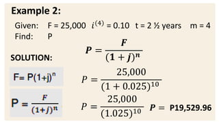 Example 2:
SOLUTION:
𝑷 =
𝑭
(𝟏 + 𝒋)𝒏
𝑃 =
25,000
(1 + 0.025)10
𝑃 =
25,000
(1.025)10 𝑷 = P19,529.96
Given: F = 25,000 𝑖(4)
= 0.10 t = 2 ½ years m = 4
Find: P
 