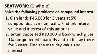 SEATWORK: (1 whole)
Solve the following problems on compound interest.
1. Cian lends P45,000 for 3 years at 5%
compounded semi-annually. Find the future
value and interest of this amount.
2.Tenten deposited P10,000 in bank which gives
1% compounded quarterly and let it stay there
for 5 years. Find the maturity value and
interest.
 