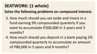 SEATWORK: (1 whole)
Solve the following problems on compound interest.
3. How much should you set aside and invest in a
fund earning 9% compounded quarterly if you
want to accumulate P200,000 in 3 years and 3
months?
4. How much should you deposit in a bank paying 2%
compounded quarterly to accumulate an amount
of P80,000 in 5 years and 9 months?
 