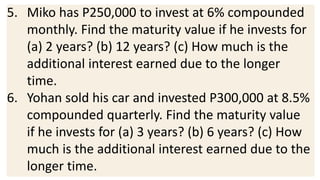 5. Miko has P250,000 to invest at 6% compounded
monthly. Find the maturity value if he invests for
(a) 2 years? (b) 12 years? (c) How much is the
additional interest earned due to the longer
time.
6. Yohan sold his car and invested P300,000 at 8.5%
compounded quarterly. Find the maturity value
if he invests for (a) 3 years? (b) 6 years? (c) How
much is the additional interest earned due to the
longer time.
 
