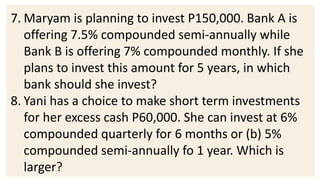 7. Maryam is planning to invest P150,000. Bank A is
offering 7.5% compounded semi-annually while
Bank B is offering 7% compounded monthly. If she
plans to invest this amount for 5 years, in which
bank should she invest?
8. Yani has a choice to make short term investments
for her excess cash P60,000. She can invest at 6%
compounded quarterly for 6 months or (b) 5%
compounded semi-annually fo 1 year. Which is
larger?
 