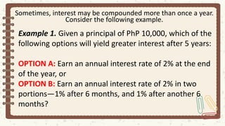 Sometimes, interest may be compounded more than once a year.
Consider the following example.
Example 1. Given a principal of PhP 10,000, which of the
following options will yield greater interest after 5 years:
OPTION A: Earn an annual interest rate of 2% at the end
of the year, or
OPTION B: Earn an annual interest rate of 2% in two
portions—1% after 6 months, and 1% after another 6
months?
 