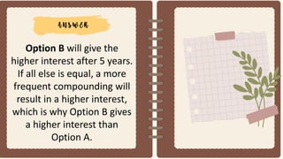 Option B will give the
higher interest after 5 years.
If all else is equal, a more
frequent compounding will
result in a higher interest,
which is why Option B gives
a higher interest than
Option A.
 