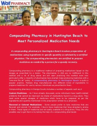 Compounding Pharmacy in Huntington Beach to
Meet Personalized Medication Needs
A compounding pharmacy in Huntington Beach involves preparation of
medications using ingredients in specific quantity as advised by a certified
physician. The compounding pharmacists are certified to prepare
medicines as needed by a person for a speedy recovery.
Compounding pharmacy is a traditional method of preparing medications based on the
dosage as prescribed by a doctor. The pharmacies in USA are no indifferent to this
method and a lot of drug stores are still seen practicing this method even now
particularly after a majority of pharmacies have started mass-producing medicines with a
“one-size fits all” policy. A compounding pharmacy in Huntington Beach is quite a
popular practice. Multiple drug manufacturers mix different kinds of ingredients to
prepare medicines for use by various individuals as prescribed to them.
Compounding pharmacy in Orange County includes a number of aspects such as;d
Custom Medicines – As I have already discussed, some individuals have health-related
problems that cannot be improved via intake of medications found in a drug store. They
need some special dosages of medicines which have to be prepared as per the
ingredients and quantity mentioned in the prescription written by a physician.
Flavored or Colored Medications – Some people prefer to take medicines that are
flavored and colored. For example, I like to have medicines that have strawberry aroma
in them. These types of medicines are not easily available in a drug store. Thus, the only
possible way to get them is by taking the help of a compounding pharmacist.

 