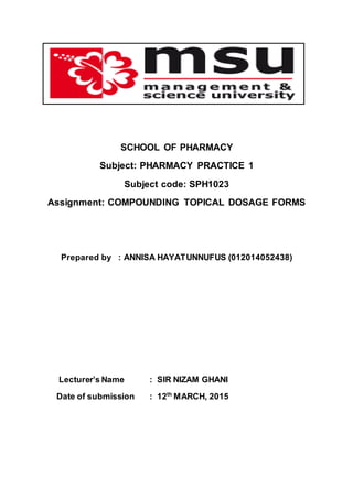 SCHOOL OF PHARMACY
Subject: PHARMACY PRACTICE 1
Subject code: SPH1023
Assignment: COMPOUNDING TOPICAL DOSAGE FORMS
Prepared by : ANNISA HAYATUNNUFUS (012014052438)
Lecturer’s Name : SIR NIZAM GHANI
Date of submission : 12th
MARCH, 2015
 