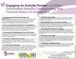 Engaging An Outside Partner: 10 (Often-
Overlooked) Benefits Compounding Your
Financial Return On Investment
1) Providing Specialized Knowledge and
Experience: a partnership broadens your own executive knowledge
base to draw upon, hands over lessons learned before mistakes are
made, and alleviates pressure on your internal team to “have all the
answers” to unprecedented challenges like supply chain network
optimization or standing up an IT shared services model.
2) Circumventing Internal Politics or Groupthink: your
partner does not have to worry about promotions or popularity. In fact,
uncomfortable but necessary conversations are more likely to be initiated
from an outside partner rather than your managers risking a career
setback. Your partner takes care of you by sharing what you need to
hear rather than what your team thinks you want to hear.
3) Focusing 100% Dedication to Your CEO Vision:
your people have full-time jobs and an endless list of daily demands. An
outside partner can help balance the need to get your team engaged in
redefining the business without overwhelming your team or stalling their
day-to-day responsibilities.
4) Proving “It’s Different This Time”: the mere presence of
an outside partner sends a signal to the entire organization you are
serious about making changes, willing to invest in the business, and
sensitive to the fact your team may need additional resources to achieve
the desired results.
5) Transferring Knowledge: your partnership will provide an
intellectual challenge honing your team’s project management , change
management, and collaboration skills. In addition to specialized skill sets
like data mining, strategic sourcing, and human capital management,
project partnerships instill confidence in your internal team’s own
capabilities to overcome adversity on the way up the mountain.
6) Inciting Inspiration: steeped in a multitude of industries
and business practices, a strong partner provides an infusion of new
thinking for your own team. The partnership experience dares them to
ask, “Could it be otherwise?”
7) Showcasing Your In-House Talent: a strong
partner brings intellectual stimulation and new-found confidence in
making data-driven organizational changes; in turn, this provides a forum
for your team to shine. Your partner can unlock potential in managers,
accelerate your high-achievers through new responsibilities, and provide
a window into your organization’s bench strength.
8) Warding Off Initiative Fatigue: all organizations run
the risk of overwhelming their team with interminable improvements.
With a partner, the team is held accountable for success and problems
are quickly escalated. The sense of urgency a strong partner provides
guards against an initiative being obscured by other demands or plagued
by inertia.
9) Proving a Concept: as CEO, you’ve got great ideas, strong
hunches and on-going inclinations that need to be tested. A partner can
provide the analytical capabilities and test case design that alleviates risk
to your day-to-day business. Let the data do the talking for you. With a
partner providing objective analysis, you’re getting deeper insight into
your business and alleviating the risk of pursuing a plan without a data-
backed, scrutinized start.
10) Building a Relationship: hold onto your friends, hold
onto your strong business partners. You never know when you may need
their additional capacity, business guidance, network connections, or
even just a fresh perspective on your endless, weighty business
challenges…
Let’s Compare Notes: What About Your Own
Partnership Experiences?
Where Would You Add To This List?
 