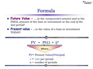 Formula
…is the compounded amount and is the
FINAL amount of the loan or investment at the end of the
last period!
...is the value of a loan or investment
TODAY!
PV= Present Value(Principal)
i = rate per period
n = number of periods
FV = PV(1 + i)n
Where…
 