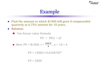 Example
 Find the amount to which $1500 will grow if compounded
quarterly at 6.75% interest for 10 years.
 Solution:
 Use future value formula
 Here PV = $1500, i = , n = 10  4
FV = 1500(1+0.016875)40
FV = 2929
FV = PV(1 + i)n
4
0675.0
 