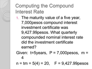 Computing the Compound
Interest Rate
The maturity value of a five year,
7,000pesos compound interest
investment certificate was
9,427.99pesos. What quarterly
compounded nominal interest rate
did the investment certificate
earned?
Given: t=5years, P = 7,000pesos, m =
4
n = tm = 5(4) = 20, F = 9,427.99pesos
1.

 
