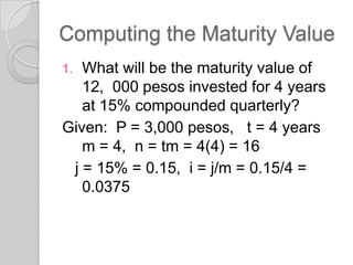 Computing the Maturity Value
What will be the maturity value of
12, 000 pesos invested for 4 years
at 15% compounded quarterly?
Given: P = 3,000 pesos, t = 4 years
m = 4, n = tm = 4(4) = 16
j = 15% = 0.15, i = j/m = 0.15/4 =
0.0375
1.

 