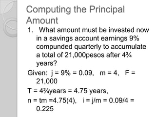 Computing the Principal
Amount
1. What amount must be invested now
in a savings account earnings 9%
compunded quarterly to accumulate
a total of 21,000pesos after 4¾
years?
Given: j = 9% = 0.09, m = 4, F =
21,000
T = 4¾years = 4.75 years,
n = tm =4.75(4), i = j/m = 0.09/4 =
0.225

 