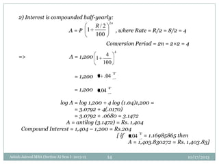 2) Interest is compounded half-yearly:
A = P , where Rate = R/2 = 8/2 = 4
Conversion Period = 2n = 2×2 = 4
=> A = 1,200
= 1,200
= 1,200
log A = log 1,200 + 4 log (1.04)1,200 =
= 3.0792 + 4(.0170)
= 3.0792 + .0680 = 3.1472
A = antilog (3.1472) = Rs. 1,404
Compound Interest = 1,404 – 1,200 = Rs.204
[ if = 1.16985865 then
A = 1,403.830272 = Rs. 1,403.83]
n
R
2
100
2/
1
4
100
4
1
4
04.1
4
04.1
4
04.1
10/17/2013Ashish Jaiswal MBA (Section A) Sem I- 2013-15 14
 