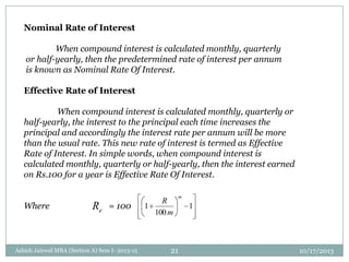 Nominal Rate of Interest
When compound interest is calculated monthly, quarterly
or half-yearly, then the predetermined rate of interest per annum
is known as Nominal Rate Of Interest.
Effective Rate of Interest
When compound interest is calculated monthly, quarterly or
half-yearly, the interest to the principal each time increases the
principal and accordingly the interest rate per annum will be more
than the usual rate. This new rate of interest is termed as Effective
Rate of Interest. In simple words, when compound interest is
calculated monthly, quarterly or half-yearly, then the interest earned
on Rs.100 for a year is Effective Rate Of Interest.
Where = 100eR 1
100
1
m
m
R
10/17/2013Ashish Jaiswal MBA (Section A) Sem I- 2013-15 21
 