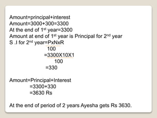 Amount=principal+interest 
Amount=3000+300=3300 
At the end of 1st year=3300 
Amount at end of 1st year is Principal for 2nd year 
S .I for 2nd year=PxNxR 
100 
=3300X10X1 
100 
=330 
Amount=Principal+Interest 
=3300+330 
=3630 Rs 
At the end of period of 2 years Ayesha gets Rs 3630. 
 