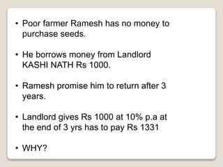 • Poor farmer Ramesh has no money to 
purchase seeds. 
• He borrows money from Landlord 
KASHI NATH Rs 1000. 
• Ramesh promise him to return after 3 
years. 
• Landlord gives Rs 1000 at 10% p.a at 
the end of 3 yrs has to pay Rs 1331 
• WHY? 
 