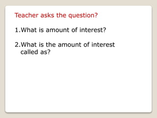 Teacher asks the question? 
1.What is amount of interest? 
2.What is the amount of interest 
called as? 
 