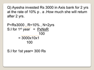 Q) Ayesha invested Rs 3000 in Axis bank for 2 yrs 
at the rate of 10% p . a .How much she will return 
after 2 yrs. 
P=Rs3000 , R=10% , N=2yrs 
S.I for 1st year = PxNxR 
100 
= 3000x10x1 
100 
S.I for 1st year= 300 Rs 
 
