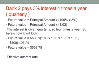 Bank 2 pays 3% interest 4 times a year 
( quarterly ) 
• Future value = Principal Amount x (100% x 3%) 
• Future value = Principal Amount x (1.03) 
The interest is given quarterly, so four times a year. So 
here’s how It will look 
• Future value = $500 x(1.03 x 1.03 x 1.03 x 1.03 ) 
$500(1.03)^4 
• Future value = $562.75 
Effective interest rate 
 