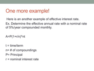 One more example! 
Here is an another example of effective interest rate. 
Ex. Determine the effective annual rate with a nominal rate 
of 5%/year compounded monthly. 
A=P(1+r/n)^nt 
t = time/term 
n= # of compoundings 
P= Principal 
r = nominal interest rate 
 