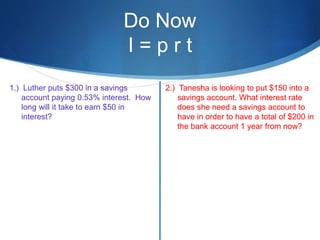 Do Now
I = p r t
1.) Luther puts $300 in a savings
account paying 0.53% interest. How
long will it take to earn $50 in
interest?
2.) Tanesha is looking to put $150 into a
savings account. What interest rate
does she need a savings account to
have in order to have a total of $200 in
the bank account 1 year from now?
 