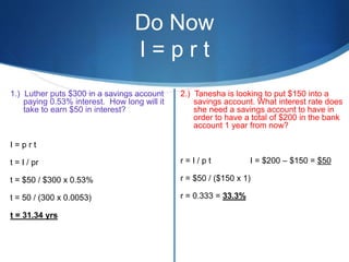 Do Now
I = p r t
1.) Luther puts $300 in a savings account
paying 0.53% interest. How long will it
take to earn $50 in interest?
I = p r t
t = I / pr
t = $50 / $300 x 0.53%
t = 50 / (300 x 0.0053)
t = 31.34 yrs
2.) Tanesha is looking to put $150 into a
savings account. What interest rate does
she need a savings account to have in
order to have a total of $200 in the bank
account 1 year from now?
r = I / p t I = $200 – $150 = $50
r = $50 / ($150 x 1)
r = 0.333 = 33.3%
 