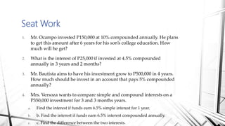 Seat Work
1. Mr. Ocampo invested P150,000 at 10% compounded annually. He plans
to get this amount after 6 years for his son’s college education. How
much will he get?
2. What is the interest of P25,000 if invested at 4.5% compounded
annually in 3 years and 2 months?
3. Mr. Bautista aims to have his investment grow to P500,000 in 4 years.
How much should he invest in an account that pays 5% compounded
annually?
4. Mrs. Versoza wants to compare simple and compound interests on a
P350,000 investment for 3 and 3 months years.
a. Find the interest if funds earn 6.5% simple interest for 1 year.
b. b. Find the interest if funds earn 6.5% interest compounded annually.
c. c. Find the difference between the two interests.
 