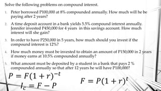 Solve the following problems on compound interest.
1. Peter borrowed P100,000 at 8% compounded annually. How much will he be
paying after 2 years?
2. A time deposit account in a bank yields 5.5% compound interest annually.
Jennifer invested P450,000 for 4 years in this savings account. How much
interest will she gain?
3. In order to have P250,000 in 5 years, how much should you invest if the
compound interest is 12%?
4. How much money must be invested to obtain an amount of P150,000 in 2 years
if money earns at 10.5% compounded annually?
5. What amount must be deposited by a student in a bank that pays 2 %
compounded annually so that after 12 years he will have P100,000?
𝑃 = 𝐹(1 + 𝑟)−𝑡
𝐼𝑐 = 𝐹 − 𝑃
𝐹 = 𝑃(1 + 𝑟) 𝑡
 