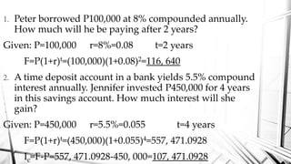1. Peter borrowed P100,000 at 8% compounded annually.
How much will he be paying after 2 years?
Given: P=100,000 r=8%=0.08 t=2 years
F=P(1+r)t=(100,000)(1+0.08)2=116, 640
2. A time deposit account in a bank yields 5.5% compound
interest annually. Jennifer invested P450,000 for 4 years
in this savings account. How much interest will she
gain?
Given: P=450,000 r=5.5%=0.055 t=4 years
F=P(1+r)t=(450,000)(1+0.055)4=557, 471.0928
Ic=F-P=557, 471.0928-450, 000=107, 471.0928
 