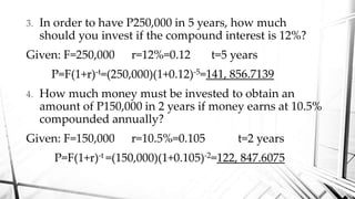3. In order to have P250,000 in 5 years, how much
should you invest if the compound interest is 12%?
Given: F=250,000 r=12%=0.12 t=5 years
P=F(1+r)-t=(250,000)(1+0.12)-5=141, 856.7139
4. How much money must be invested to obtain an
amount of P150,000 in 2 years if money earns at 10.5%
compounded annually?
Given: F=150,000 r=10.5%=0.105 t=2 years
P=F(1+r)-t =(150,000)(1+0.105)-2=122, 847.6075
 