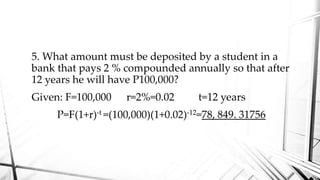 5. What amount must be deposited by a student in a
bank that pays 2 % compounded annually so that after
12 years he will have P100,000?
Given: F=100,000 r=2%=0.02 t=12 years
P=F(1+r)-t =(100,000)(1+0.02)-12=78, 849. 31756
 