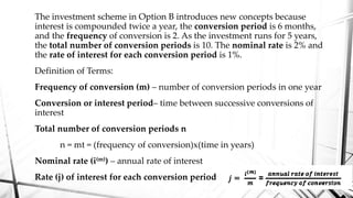 The investment scheme in Option B introduces new concepts because
interest is compounded twice a year, the conversion period is 6 months,
and the frequency of conversion is 2. As the investment runs for 5 years,
the total number of conversion periods is 10. The nominal rate is 2% and
the rate of interest for each conversion period is 1%.
Definition of Terms:
Frequency of conversion (m) – number of conversion periods in one year
Conversion or interest period– time between successive conversions of
interest
Total number of conversion periods n
n = mt = (frequency of conversion)x(time in years)
Nominal rate (i(m)) – annual rate of interest
Rate (j) of interest for each conversion period
 