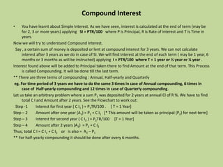 Compound Interest
• You have learnt about Simple Interest. As we have seen, interest is calculated at the end of term (may be
for 2, 3 or more years) applying SI = PTR/100 where P is Principal, R is Rate of interest and T is Time in
years.
Now we will try to understand Compound Interest.
Say , a certain sum of money is deposited or lent at compound interest for 3 years. We can not calculate
interest after 3 years as we do in case of SI. We will find Interest at the end of each term ( may be 1 year, 6
months or 3 months as will be instructed) applying I = PTR/100 where T = 1 year or ½ year or ¼ year .
Interest found above will be added to Principal taken there to find Amount at the end of that term. This Process
is called Compounding. It will be done till the last term.
** There are three terms of compounding : Annual, Half-yearly and Quarterly
eg. For time period of 3 years we have to do the same 3 times in case of Annual compounding, 6 times in
case of Half-yearly compounding and 12 times in case of Quarterly compounding.
Let us take an arbitrary problem where a sum P1 was deposited for 2 years at annual CI of R %. We have to find
total C I and Amount after 2 years. See the Flowchart to work out:
Step -1 Interest for first year ( C I1 ) = P1TR/100 . [ T = 1 Year]
Step – 2 Amount after one year (A1) = P1 + C I1 [* This amount will be taken as principal (P2) for next term]
Step – 3 Interest for second year ( C I2 ) = P2TR/100 [T = 1 Year]
Step – 4 Amount after 2 years (A2) = P2 + C I2
Thus, total C I = C I1 + C I2 or is also = A2 – P1
** For half-yearly compounding it should be done after every 6 months.
 