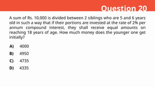 A sum of Rs. 10,000 is divided between 2 siblings who are 5 and 6 years
old in such a way that if their portions are invested at the rate of 2% per
annum compound interest, they shall receive equal amounts on
reaching 18 years of age. How much money does the younger one get
initially?
A)
B)
C)
D)
4000
4950
4735
4335
Question 20
 