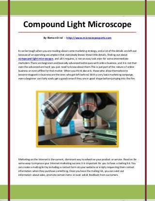 Compound Light Microscope
_____________________________________________________________________________________

                      By Roman Errol - http://www.microscopexperts.com



It can be tough when you are reading about some marketing strategy, and a lot of the details are left out
because of an operating assumption that everybody knows those little details. Finding out about
compound light microscope, and all it requires, is not an easy task even for some intermediate
marketers.There are beginners and basically advanced techniques with online business, and it is not that
even the advanced are hard; you just need to know about them.This is just part of the nature of online
business or even offline for that matter. When you think about it, those who allow themselves to
become stagnant in business are the ones who get left behind. With a very basic marketing campaign,
even a beginner can fairly easily get a good sense if they are in good shape before jumping into the fire.




Marketing on the Internet is the current, dominant way to advertise your product or service. Read on for
some ways to improve your Internet marketing success.It is important for you to have a mailing list. You
can create a mailing list by including a contact form on your website or simply requesting their contact
information when they purchase something. Once you have the mailing list, you can send out
information about sales, promote certain items or even solicit feedback from customers.
 